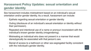 40
Harassment Policy Updates: sexual orientation and
gender identity
Sex harassment includes mistreatment based on an individual’s sexual
orientation and/or gender identity. As a result, harassment can include:
o Epithets regarding sexual orientation or gender identity
o Outing (disclosure of an individual’s sexual orientation or identity without
their permission).
o Repeated and intentional use of a name or pronoun inconsistent with the
individual’s known gender identity (misgendering).
o Mistreating an individual who does not present in a manner that would
stereotypically be associated with that person’s sex.
o Denial of access to a bathroom or other sex-segregated facility consistent
with the individual’s gender identity.
 