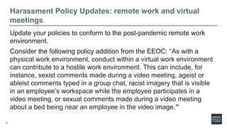 41
Harassment Policy Updates: remote work and virtual
meetings
Update your policies to conform to the post-pandemic remote work
environment.
Consider the following policy addition from the EEOC: “As with a
physical work environment, conduct within a virtual work environment
can contribute to a hostile work environment. This can include, for
instance, sexist comments made during a video meeting, ageist or
ableist comments typed in a group chat, racist imagery that is visible
in an employee’s workspace while the employee participates in a
video meeting, or sexual comments made during a video meeting
about a bed being near an employee in the video image.”
 