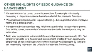 42
OTHER HIGHLIGHTS OF EEOC GUIDANCE ON
HARASSMENT
 Harassment can be based on a misperception, for example mistakenly
harassing a Hispanic employee based on a belief the person is Pakistani.
 “Associational discrimination” is prohibited (e.g., bias against a white employee
married to a black person).
 Harassment by a supervisor may heighten severity due to supervisory power.
Due to this power, a supervisor’s harassment outside the workplace may be
actionable.
 Train your supervisors to immediately report harassment concerns to HR: “An
employer is liable for a hostile work environment created by non-supervisory
employees or non-employees where the employer was negligent by failing to
act reasonably to prevent the unlawful harassment from occurring.”
 