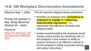 44
H.B. 396 Workplace Discrimination Amendments
This bill expands religious liberty protections:
 Prohibits an employer from compelling an
employee to engage in “religiously
objectionable expression,” i.e.,
expression that offends a sincerely held
religious belief.
 Unless accommodating the employee would
impose undue burden by interfering with (1)
the employer’s core mission or ability to
conduct business in an effective manner or
(2) the employer’s ability to provide training
and safety instructions.”
Effective May 1, 2024.
Primary bill sponsor is
Rep. Brady Brammer
(District 54 – Utah)
Found at:
https://le.utah.gov/~20
24/bills/static/HB0396.
html
 