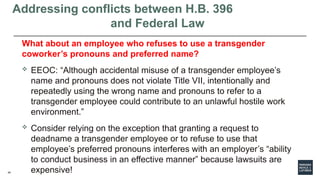 45
Addressing conflicts between H.B. 396
and Federal Law
What about an employee who refuses to use a transgender
coworker’s pronouns and preferred name?
 EEOC: “Although accidental misuse of a transgender employee’s
name and pronouns does not violate Title VII, intentionally and
repeatedly using the wrong name and pronouns to refer to a
transgender employee could contribute to an unlawful hostile work
environment.”
 Consider relying on the exception that granting a request to
deadname a transgender employee or to refuse to use that
employee’s preferred pronouns interferes with an employer’s “ability
to conduct business in an effective manner” because lawsuits are
expensive!
 