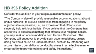46
HB 396 Policy Addition
Consider this addition to your religious accommodation policy:
“The Company also will provide reasonable accommodations, absent
undue hardship, to excuse employees from engaging in religiously
objectionable expression, i.e., an expression that offends your
sincerely held religious beliefs. If you believe that the Company has
asked you to express something that offends your religious beliefs,
you may seek an accommodation from Human Resources. The
Company will endeavor to provide such accommodations, unless
doing so would cause an undue hardship, such as by interfering with
a core mission, our ability to conduct business in an effective manner,
or our ability to provide training and safety instructions.”
 
