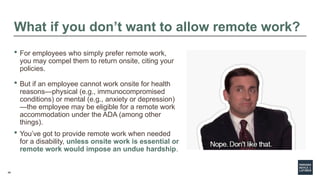 48
What if you don’t want to allow remote work?
 For employees who simply prefer remote work,
you may compel them to return onsite, citing your
policies.
 But if an employee cannot work onsite for health
reasons—physical (e.g., immunocompromised
conditions) or mental (e.g., anxiety or depression)
—the employee may be eligible for a remote work
accommodation under the ADA (among other
things).
 You’ve got to provide remote work when needed
for a disability, unless onsite work is essential or
remote work would impose an undue hardship.
 