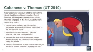 5
Cabaness v. Thomas (UT 2010)
Kipp Cabaness’s lawsuit told the story of the
classic bad boss—Superintendent Brent
Thomas. Although employees complained,
Thomas engaged in the following behaviors
over many years:
 He used gross profanity and ridiculed his
employees, who referred to him as "Little Hitler" or
"Dr. Jekyl and Mr. Hyde."
 He called Cabaness "dumbass," "jackass,"
"asshole," and used cutting sarcasm.
 He made the work of his subordinates harder
without providing any justification and disregarded
safety procedures.
 He told Cabannes that he was “lucky to have his job”
and would be fired if he didn’t do as he was told.
 