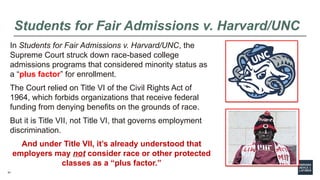 51
Students for Fair Admissions v. Harvard/UNC
In Students for Fair Admissions v. Harvard/UNC, the
Supreme Court struck down race-based college
admissions programs that considered minority status as
a “plus factor” for enrollment.
The Court relied on Title VI of the Civil Rights Act of
1964, which forbids organizations that receive federal
funding from denying benefits on the grounds of race.
But it is Title VII, not Title VI, that governs employment
discrimination.
And under Title VII, it’s already understood that
employers may not consider race or other protected
classes as a “plus factor.”
 