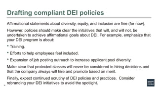 52
Drafting compliant DEI policies
Affirmational statements about diversity, equity, and inclusion are fine (for now).
However, policies should make clear the initiatives that will, and will not, be
undertaken to achieve affirmational goals about DEI. For example, emphasize that
your DEI program is about:
 Training.
 Efforts to help employees feel included.
 Expansion of job posting outreach to increase applicant pool diversity.
Make clear that protected classes will never be considered in hiring decisions and
that the company always will hire and promote based on merit.
Finally, expect continued scrutiny of DEI policies and practices. Consider
rebranding your DEI initiatives to avoid the spotlight.
 
