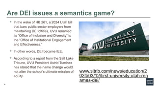 53
Are DEI issues a semantics game?
 In the wake of HB 261, a 2024 Utah bill
that bars public sector employers from
maintaining DEI offices, UVU renamed
its “Office of Inclusion and Diversity” to
the “Office of Institutional Engagement
and Effectiveness.”
 In other words, DEI became IEE.
 According to a report from the Salt Lake
Tribune, UVU President Astrid Tuminez
has stated that the name change would
not alter the school’s ultimate mission of
equity.
www.sltrib.com/news/education/2
024/03/12/first-university-utah-ren
ames-dei/
 