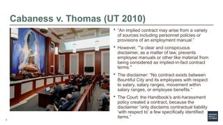6
Cabaness v. Thomas (UT 2010)
 “An implied contract may arise from a variety
of sources including personnel policies or
provisions of an employment manual.”
 However, “"a clear and conspicuous
disclaimer, as a matter of law, prevents
employee manuals or other like material from
being considered as implied-in-fact contract
terms."
 The disclaimer: “No contract exists between
Bountiful City and its employees with respect
to salary, salary ranges, movement within
salary ranges, or employee benefits.“
 The Court: the Handbook’s anti-harassment
policy created a contract, because the
disclaimer “only disclaims contractual liability
‘with respect to’ a few specifically identified
items.”
 