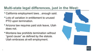 9
 California employment laws…enough said.
 Lots of variation in entitlement to unused
PTO upon termination.
 Arizona law requires paid sick leave, Utah
does not.
 Montana law prohibits termination without
“good cause” as defined by the statute.
Utah embraces at-will employment.
Multi-state legal differences, just in the West:
 