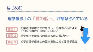 はじめに
理学療法士の「質の低下」が懸念されている
初学者理学療法士が急増し，指導者不足により
十分な指導が行き届いていない
理学療法士養成校の臨床教育の質が低下
初学者理学療法士の臨床推論に対する苦手意識
1
要因１
要因 2
要因 3
 