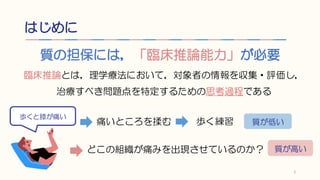 はじめに
質の担保には，「臨床推論能力」が必要
2
臨床推論とは，理学療法において，対象者の情報を収集・評価し，
治療すべき問題点を特定するための思考過程である
歩くと膝が痛い
痛いところを揉む 歩く練習 質が低い
どこの組織が痛みを出現させて...