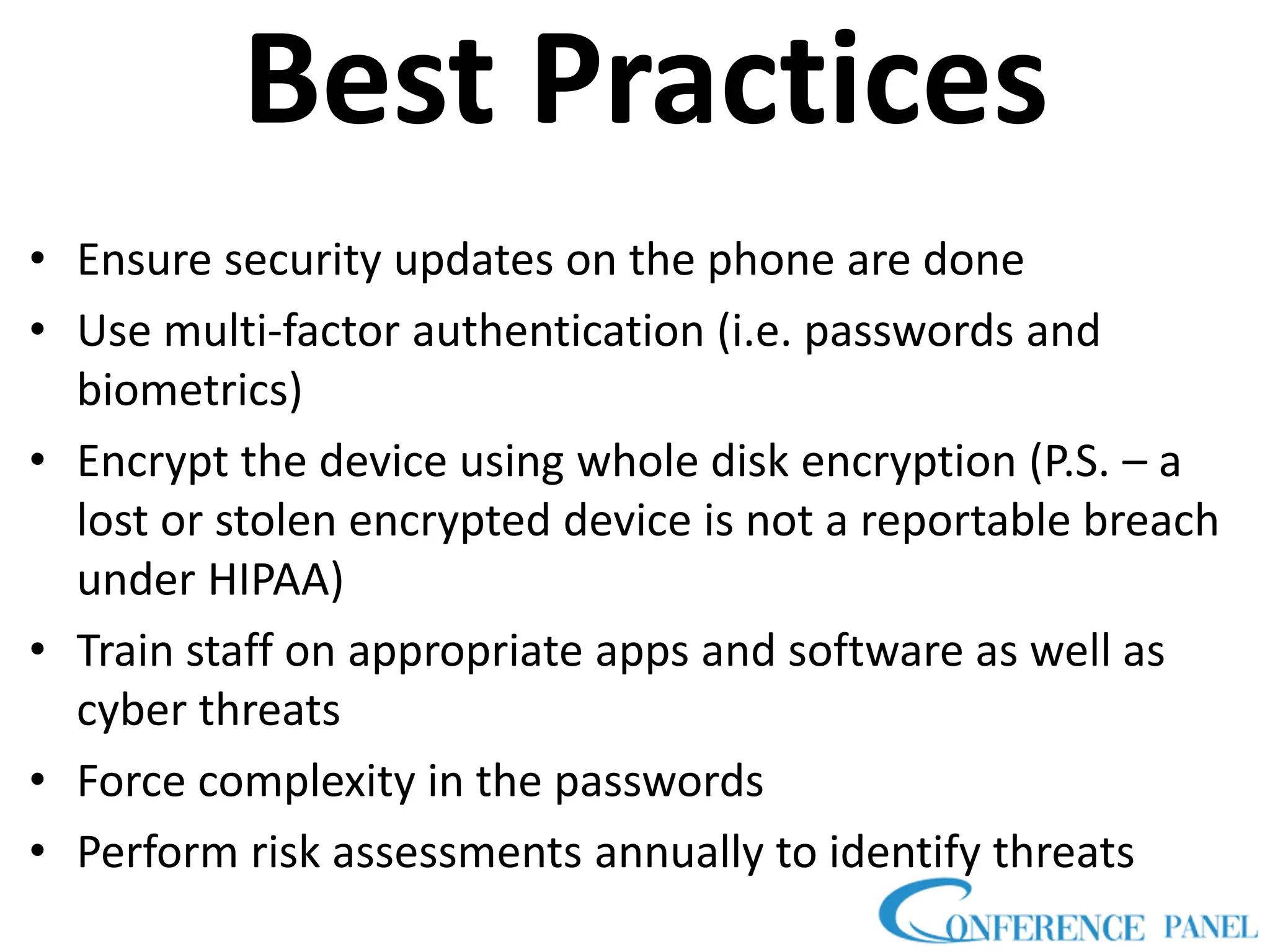 Best Practices
• Ensure security updates on the phone are done
• Use multi-factor authentication (i.e. passwords and
biometrics)
• Encrypt the device using whole disk encryption (P.S. – a
lost or stolen encrypted device is not a reportable breach
under HIPAA)
• Train staff on appropriate apps and software as well as
cyber threats
• Force complexity in the passwords
• Perform risk assessments annually to identify threats
 