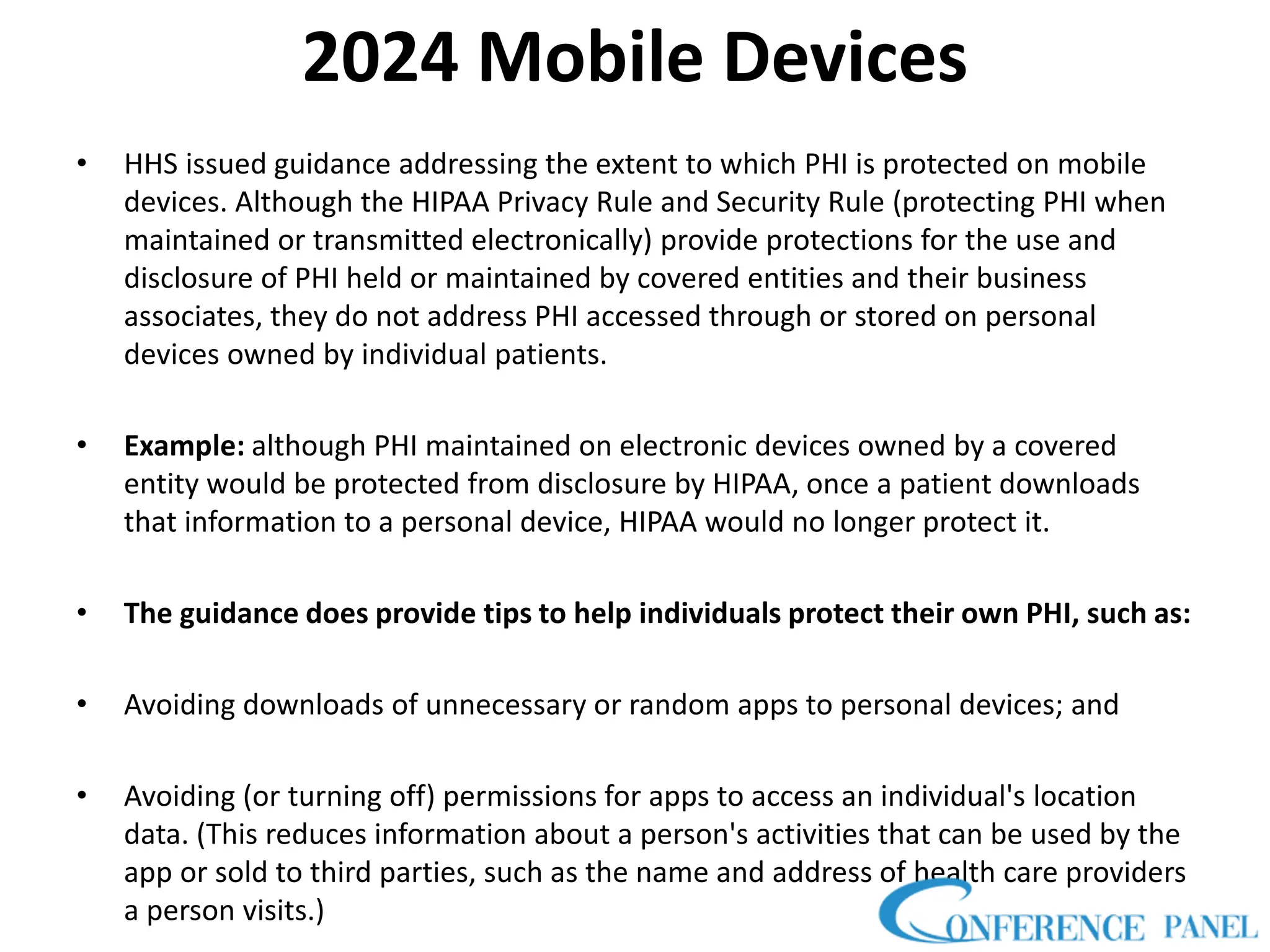2024 Mobile Devices
• HHS issued guidance addressing the extent to which PHI is protected on mobile
devices. Although the HIPAA Privacy Rule and Security Rule (protecting PHI when
maintained or transmitted electronically) provide protections for the use and
disclosure of PHI held or maintained by covered entities and their business
associates, they do not address PHI accessed through or stored on personal
devices owned by individual patients.
• Example: although PHI maintained on electronic devices owned by a covered
entity would be protected from disclosure by HIPAA, once a patient downloads
that information to a personal device, HIPAA would no longer protect it.
• The guidance does provide tips to help individuals protect their own PHI, such as:
• Avoiding downloads of unnecessary or random apps to personal devices; and
• Avoiding (or turning off) permissions for apps to access an individual's location
data. (This reduces information about a person's activities that can be used by the
app or sold to third parties, such as the name and address of health care providers
a person visits.)
 