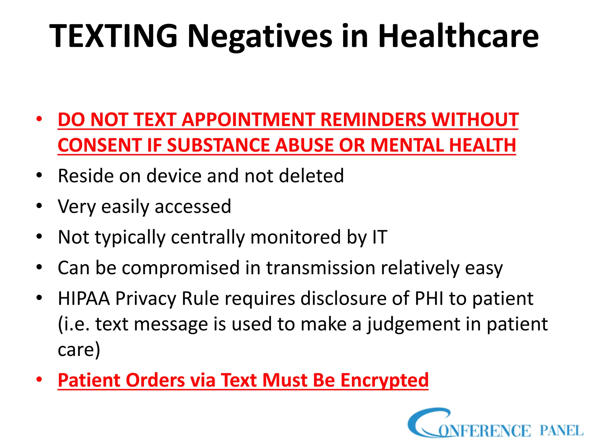 TEXTING Negatives in Healthcare
• DO NOT TEXT APPOINTMENT REMINDERS WITHOUT
CONSENT IF SUBSTANCE ABUSE OR MENTAL HEALTH
• Reside on device and not deleted
• Very easily accessed
• Not typically centrally monitored by IT
• Can be compromised in transmission relatively easy
• HIPAA Privacy Rule requires disclosure of PHI to patient
(i.e. text message is used to make a judgement in patient
care)
• Patient Orders via Text Must Be Encrypted
 