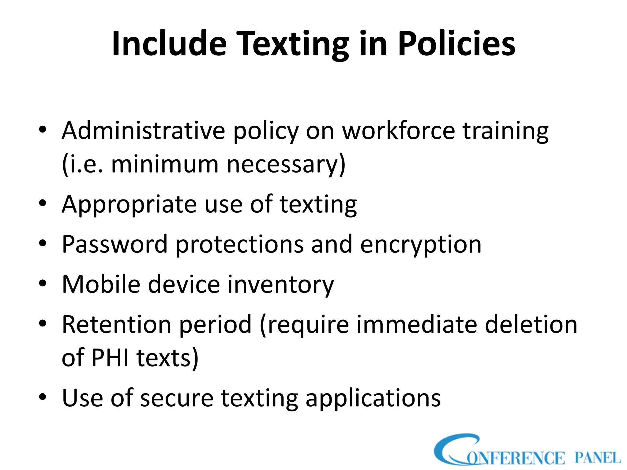 Include Texting in Policies
• Administrative policy on workforce training
(i.e. minimum necessary)
• Appropriate use of texting
• Password protections and encryption
• Mobile device inventory
• Retention period (require immediate deletion
of PHI texts)
• Use of secure texting applications
 