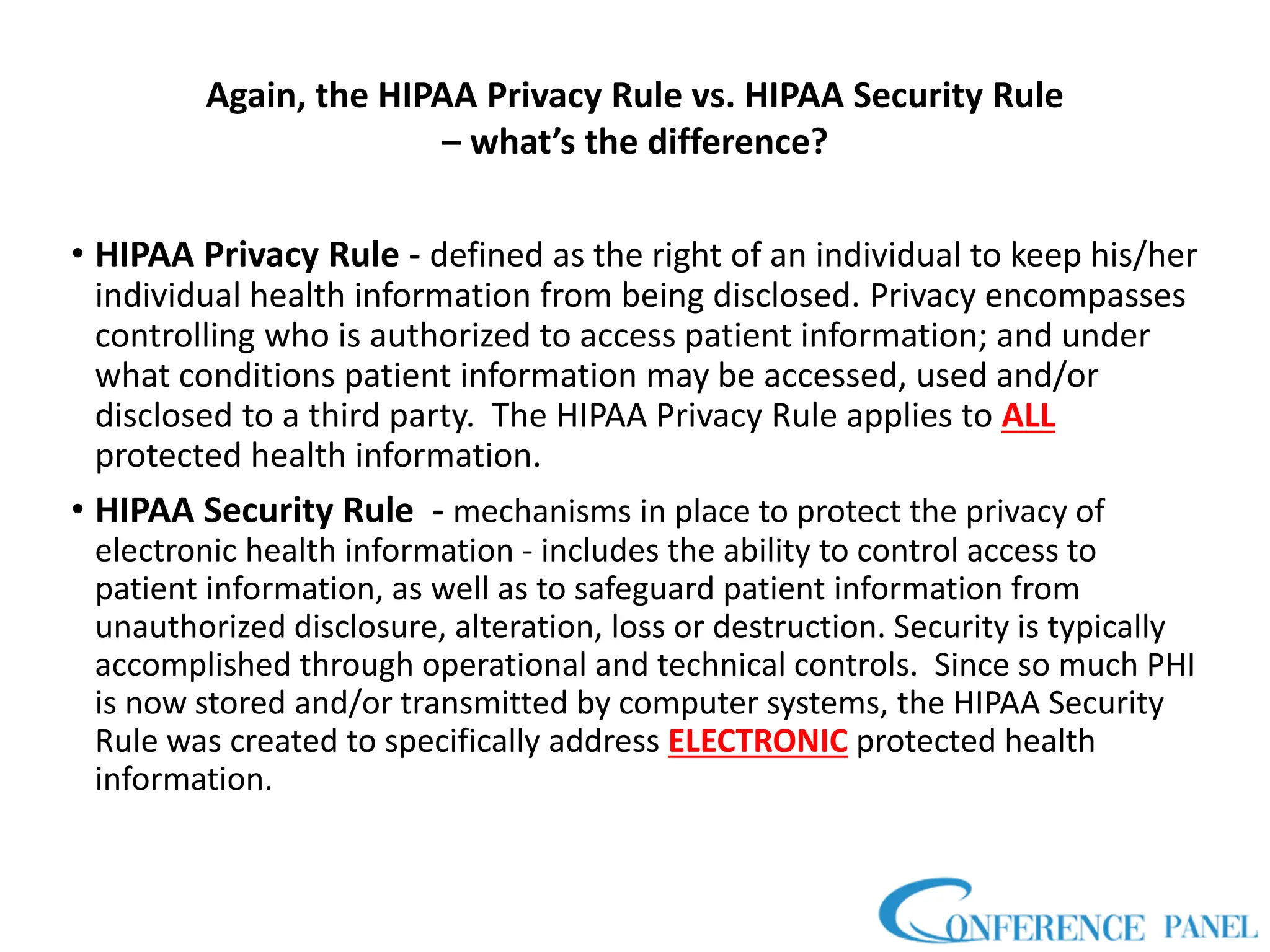 Again, the HIPAA Privacy Rule vs. HIPAA Security Rule
– what’s the difference?
• HIPAA Privacy Rule - defined as the right of an individual to keep his/her
individual health information from being disclosed. Privacy encompasses
controlling who is authorized to access patient information; and under
what conditions patient information may be accessed, used and/or
disclosed to a third party. The HIPAA Privacy Rule applies to ALL
protected health information.
• HIPAA Security Rule - mechanisms in place to protect the privacy of
electronic health information - includes the ability to control access to
patient information, as well as to safeguard patient information from
unauthorized disclosure, alteration, loss or destruction. Security is typically
accomplished through operational and technical controls. Since so much PHI
is now stored and/or transmitted by computer systems, the HIPAA Security
Rule was created to specifically address ELECTRONIC protected health
information.
 