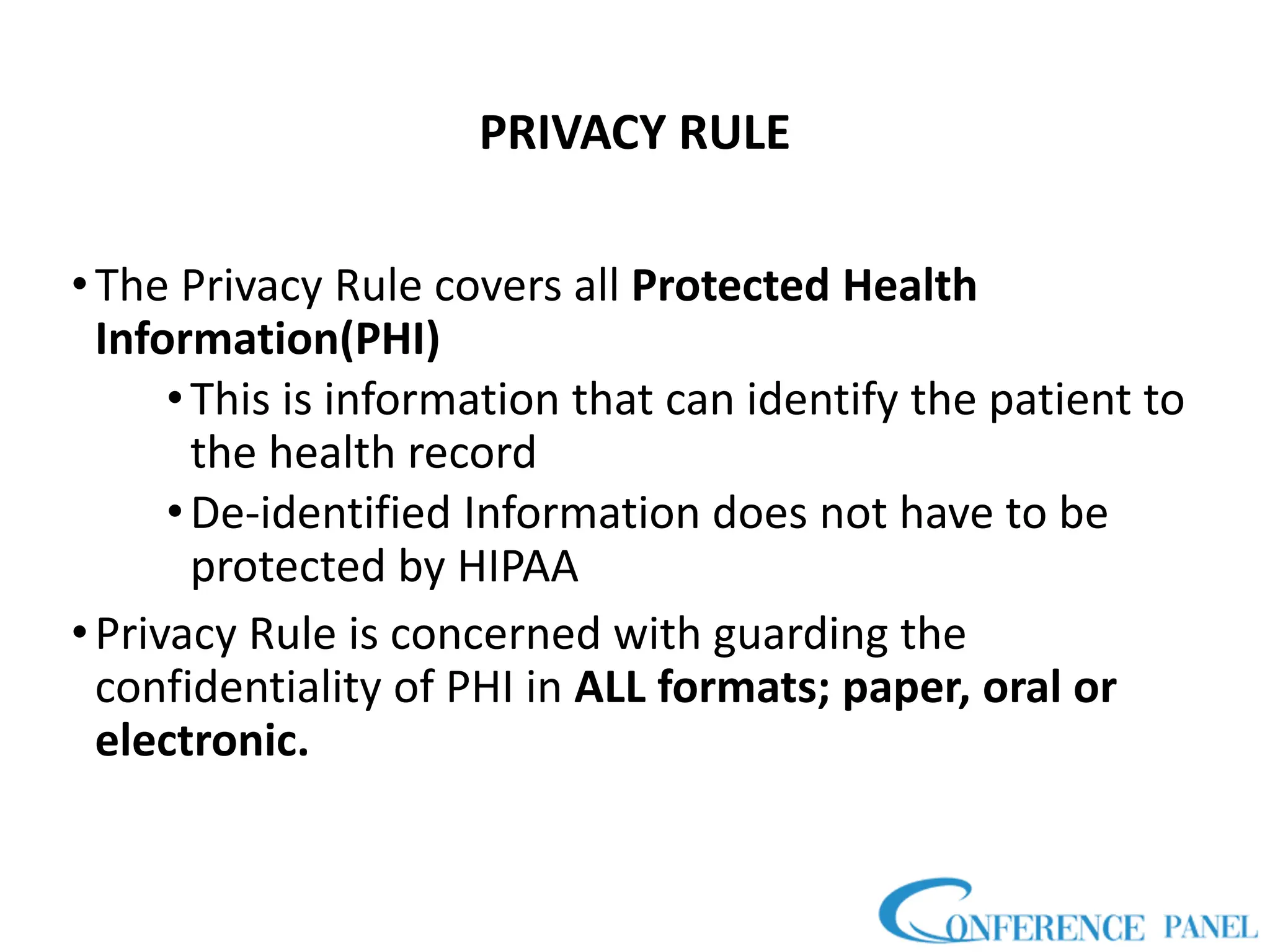 PRIVACY RULE
•The Privacy Rule covers all Protected Health
Information(PHI)
•This is information that can identify the patient to
the health record
•De-identified Information does not have to be
protected by HIPAA
•Privacy Rule is concerned with guarding the
confidentiality of PHI in ALL formats; paper, oral or
electronic.
 