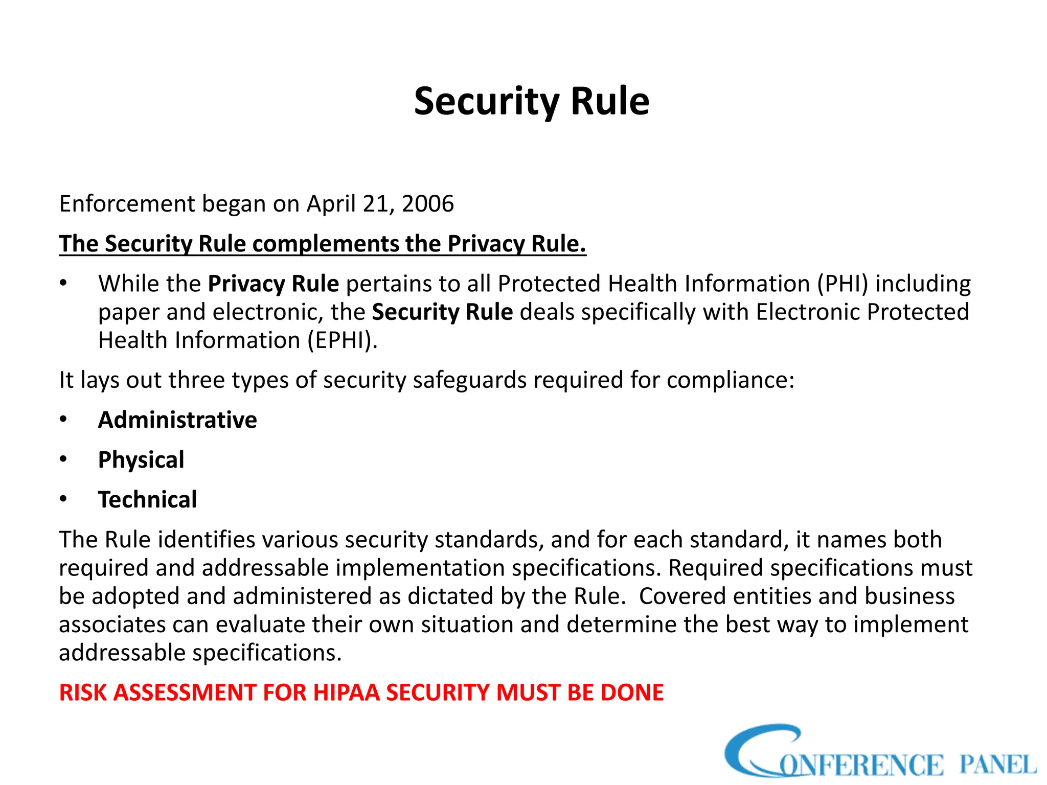 Security Rule
Enforcement began on April 21, 2006
The Security Rule complements the Privacy Rule.
• While the Privacy Rule pertains to all Protected Health Information (PHI) including
paper and electronic, the Security Rule deals specifically with Electronic Protected
Health Information (EPHI).
It lays out three types of security safeguards required for compliance:
• Administrative
• Physical
• Technical
The Rule identifies various security standards, and for each standard, it names both
required and addressable implementation specifications. Required specifications must
be adopted and administered as dictated by the Rule. Covered entities and business
associates can evaluate their own situation and determine the best way to implement
addressable specifications.
RISK ASSESSMENT FOR HIPAA SECURITY MUST BE DONE
 