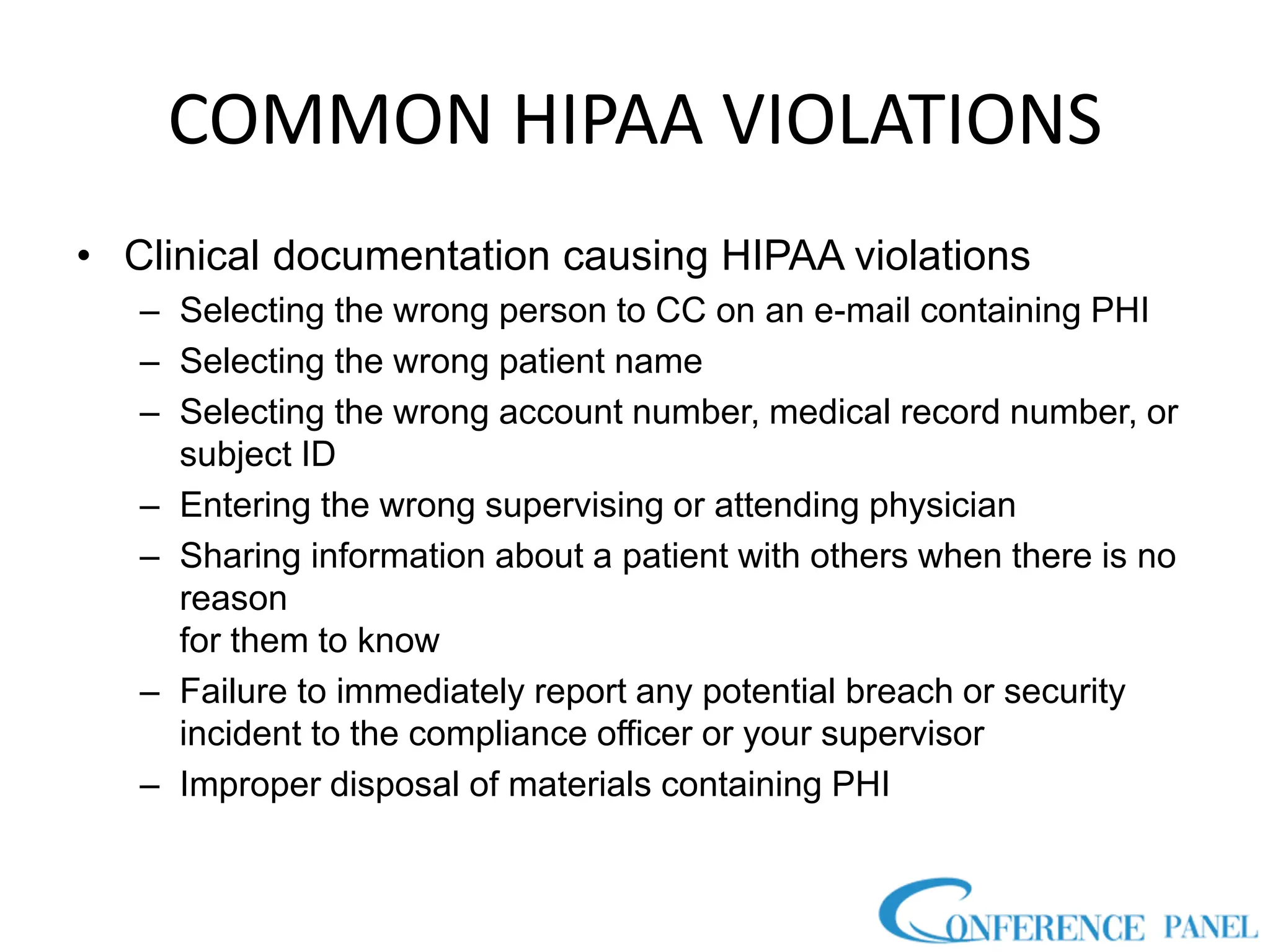 COMMON HIPAA VIOLATIONS
• Clinical documentation causing HIPAA violations
– Selecting the wrong person to CC on an e-mail containing PHI
– Selecting the wrong patient name
– Selecting the wrong account number, medical record number, or
subject ID
– Entering the wrong supervising or attending physician
– Sharing information about a patient with others when there is no
reason
for them to know
– Failure to immediately report any potential breach or security
incident to the compliance officer or your supervisor
– Improper disposal of materials containing PHI
 