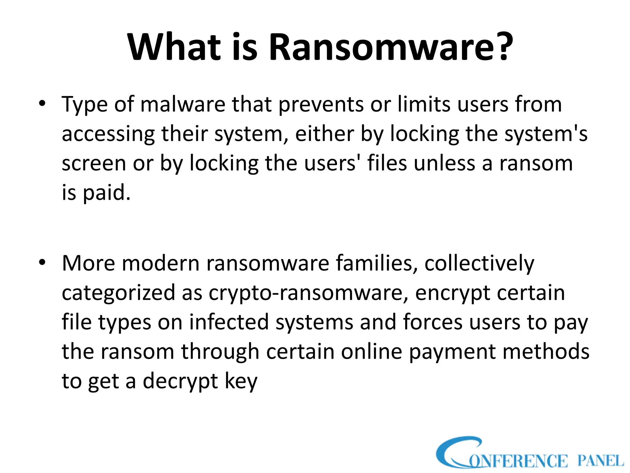 What is Ransomware?
• Type of malware that prevents or limits users from
accessing their system, either by locking the system's
screen or by locking the users' files unless a ransom
is paid.
• More modern ransomware families, collectively
categorized as crypto-ransomware, encrypt certain
file types on infected systems and forces users to pay
the ransom through certain online payment methods
to get a decrypt key
 