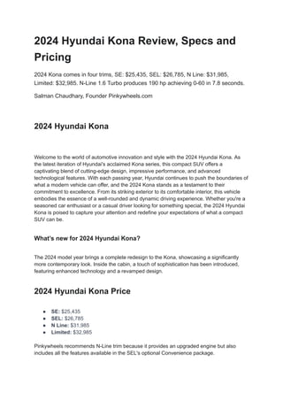 2024 Hyundai Kona Review, Specs and
Pricing
2024 Kona comes in four trims, SE: $25,435, SEL: $26,785, N Line: $31,985,
Limited: $32,985. N-Line 1.6 Turbo produces 190 hp achieving 0-60 in 7.8 seconds.
Salman Chaudhary, Founder Pinkywheels.com
​
2024 Hyundai Kona
Welcome to the world of automotive innovation and style with the 2024 Hyundai Kona. As
the latest iteration of Hyundai's acclaimed Kona series, this compact SUV offers a
captivating blend of cutting-edge design, impressive performance, and advanced
technological features. With each passing year, Hyundai continues to push the boundaries of
what a modern vehicle can offer, and the 2024 Kona stands as a testament to their
commitment to excellence. From its striking exterior to its comfortable interior, this vehicle
embodies the essence of a well-rounded and dynamic driving experience. Whether you're a
seasoned car enthusiast or a casual driver looking for something special, the 2024 Hyundai
Kona is poised to capture your attention and redefine your expectations of what a compact
SUV can be.
What’s new for 2024 Hyundai Kona?
The 2024 model year brings a complete redesign to the Kona, showcasing a significantly
more contemporary look. Inside the cabin, a touch of sophistication has been introduced,
featuring enhanced technology and a revamped design.
2024 Hyundai Kona Price
● SE: $25,435
● SEL: $26,785
● N Line: $31,985
● Limited: $32,985
Pinkywheels recommends N-Line trim because it provides an upgraded engine but also
includes all the features available in the SEL's optional Convenience package.
 