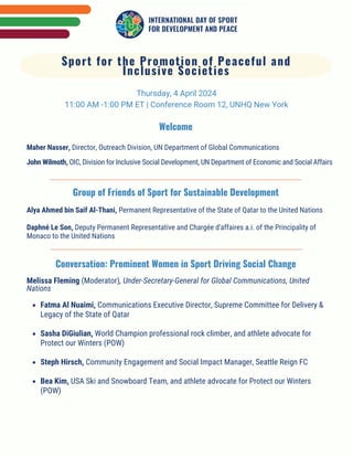 Welcome
Thursday, 4 April 2024
11:00 AM -1:00 PM ET | Conference Room 12, UNHQ New York
Maher Nasser, Director, Outreach Division, UN Department of Global Communications
John Wilmoth, OIC, Division for Inclusive Social Development, UN Department of Economic and Social Affairs
Sport for the Promotion of Peaceful and
Inclusive Societies
Group of Friends of Sport for Sustainable Development
Alya Ahmed bin Saif Al-Thani, Permanent Representative of the State of Qatar to the United Nations
Daphné Le Son, Deputy Permanent Representative and Chargée d'affaires a.i. of the Principality of
Monaco to the United Nations
Conversation: Prominent Women in Sport Driving Social Change
Melissa Fleming (Moderator), Under-Secretary-General for Global Communications, United
Nations
Fatma Al Nuaimi, Communications Executive Director, Supreme Committee for Delivery &
Legacy of the State of Qatar
Sasha DiGiulian, World Champion professional rock climber, and athlete advocate for
Protect our Winters (POW)
Steph Hirsch, Community Engagement and Social Impact Manager, Seattle Reign FC
Bea Kim, USA Ski and Snowboard Team, and athlete advocate for Protect our Winters
(POW)
 