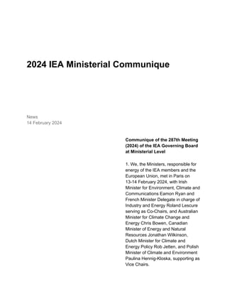 2024 IEA Ministerial Communique
News
14 February 2024
Communique of the 287th Meeting
(2024) of the IEA Governing Board
at Ministerial Level
1. We, the Ministers, responsible for
energy of the IEA members and the
European Union, met in Paris on
13-14 February 2024, with Irish
Minister for Environment, Climate and
Communications Eamon Ryan and
French Minister Delegate in charge of
Industry and Energy Roland Lescure
serving as Co-Chairs, and Australian
Minister for Climate Change and
Energy Chris Bowen, Canadian
Minister of Energy and Natural
Resources Jonathan Wilkinson,
Dutch Minister for Climate and
Energy Policy Rob Jetten, and Polish
Minister of Climate and Environment
Paulina Hennig-Kloska, supporting as
Vice Chairs.
 