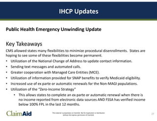 This material is proprietary to ClaimAid. Not for duplication or distribution
without the express permission of ClaimAid.
IHCP Updates
Public Health Emergency Unwinding Update
Key Takeaways
CMS allowed states many flexibilities to minimize procedural disenrollments. States are
hoping to see some of these flexibilities become permanent.
• Utilization of the National Change of Address to update contact information.
• Sending text messages and automated calls.
• Greater cooperation with Managed Care Entities (MCE).
• Utilization of information provided for SNAP benefits to verify Medicaid eligibility.
• Increased use of ex parte or automatic renewals for the Non-MAGI populations.
• Utilization of the “Zero-Income Strategy”
• This allows states to complete an ex parte or automatic renewal when there is
no income reported from electronic data sources AND FSSA has verified income
below 100% FPL in the last 12 months.
27
 