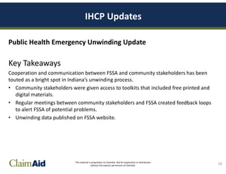 This material is proprietary to ClaimAid. Not for duplication or distribution
without the express permission of ClaimAid.
IHCP Updates
Public Health Emergency Unwinding Update
Key Takeaways
Cooperation and communication between FSSA and community stakeholders has been
touted as a bright spot in Indiana’s unwinding process.
• Community stakeholders were given access to toolkits that included free printed and
digital materials.
• Regular meetings between community stakeholders and FSSA created feedback loops
to alert FSSA of potential problems.
• Unwinding data published on FSSA website.
28
 