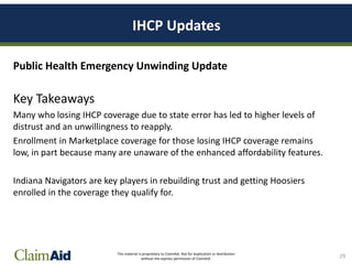 This material is proprietary to ClaimAid. Not for duplication or distribution
without the express permission of ClaimAid.
IHCP Updates
Public Health Emergency Unwinding Update
Key Takeaways
Many who losing IHCP coverage due to state error has led to higher levels of
distrust and an unwillingness to reapply.
Enrollment in Marketplace coverage for those losing IHCP coverage remains
low, in part because many are unaware of the enhanced affordability features.
Indiana Navigators are key players in rebuilding trust and getting Hoosiers
enrolled in the coverage they qualify for.
29
 