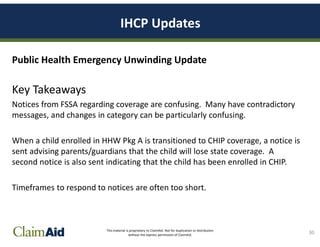 This material is proprietary to ClaimAid. Not for duplication or distribution
without the express permission of ClaimAid.
IHCP Updates
Public Health Emergency Unwinding Update
Key Takeaways
Notices from FSSA regarding coverage are confusing. Many have contradictory
messages, and changes in category can be particularly confusing.
When a child enrolled in HHW Pkg A is transitioned to CHIP coverage, a notice is
sent advising parents/guardians that the child will lose state coverage. A
second notice is also sent indicating that the child has been enrolled in CHIP.
Timeframes to respond to notices are often too short.
30
 