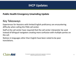 This material is proprietary to ClaimAid. Not for duplication or distribution
without the express permission of ClaimAid.
IHCP Updates
Public Health Emergency Unwinding Update
Key Takeaways
Experiences for Hoosiers with limited English proficiency are encountering
difficulty when calling the FSSA call center.
Staff at the call center have required that the call center interpreter be used
instead of bilingual navigators creating more confusion with multiple parties on
the call.
Notices in languages other than English have been noted to be poor
translations.
31
 