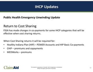 This material is proprietary to ClaimAid. Not for duplication or distribution
without the express permission of ClaimAid.
IHCP Updates
Public Health Emergency Unwinding Update
Return to Cost Sharing
FSSA has made changes in co-payments for some IHCP categories that will be
effective when cost sharing returns.
When Cost Sharing returns it will be required for:
• Healthy Indiana Plan (HIP) – POWER Accounts and HIP Basic Co-payments
• CHIP – premiums and copayments
• MEDWorks – premiums
32
 