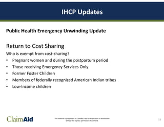 This material is proprietary to ClaimAid. Not for duplication or distribution
without the express permission of ClaimAid.
IHCP Updates
Public Health Emergency Unwinding Update
Return to Cost Sharing
Who is exempt from cost-sharing?
• Pregnant women and during the postpartum period
• Those receiving Emergency Services Only
• Former Foster Children
• Members of federally recognized American Indian tribes
• Low-Income children
33
 