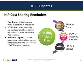 This material is proprietary to ClaimAid. Not for duplication or distribution
without the express permission of ClaimAid.
IHCP Updates
35
HIP Cost Sharing Reminders
Healthy
Indiana
Plan
$10 Fast
Track
POWER
Account
Payment
HIP Basic
Copays
• Fast Track - $10 prepayment
made at the time of application.
• POWER Account – monthly
payments ranging from $1-$20
per month. It is the path to HIP
Plus benefits.
• HIP Basic Copays – For HIP
members with household income
under 100% FPL who fail to make
POWER Account payments
 