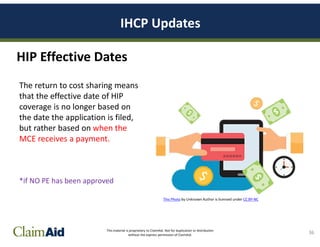 This material is proprietary to ClaimAid. Not for duplication or distribution
without the express permission of ClaimAid.
IHCP Updates
36
HIP Effective Dates
The return to cost sharing means
that the effective date of HIP
coverage is no longer based on
the date the application is filed,
but rather based on when the
MCE receives a payment.
*if NO PE has been approved
This Photo by Unknown Author is licensed under CC BY-NC
 