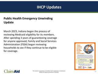 This material is proprietary to ClaimAid. Not for duplication or distribution
without the express permission of ClaimAid.
IHCP Updates
Public Health Emergency Unwinding
Update
March 2023, Indiana began the process of
reviewing Medicaid eligibility for its members.
After spending 3 years of guaranteeing coverage
for anyone approved, Family and Social Services
Administration (FSSA) began reviewing
households to see if they continue to be eligible
for coverage.
19
 
