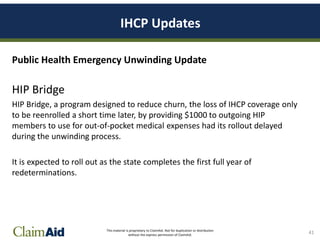 This material is proprietary to ClaimAid. Not for duplication or distribution
without the express permission of ClaimAid.
IHCP Updates
Public Health Emergency Unwinding Update
HIP Bridge
HIP Bridge, a program designed to reduce churn, the loss of IHCP coverage only
to be reenrolled a short time later, by providing $1000 to outgoing HIP
members to use for out-of-pocket medical expenses had its rollout delayed
during the unwinding process.
It is expected to roll out as the state completes the first full year of
redeterminations.
41
 