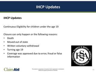 This material is proprietary to ClaimAid. Not for duplication or distribution
without the express permission of ClaimAid.
IHCP Updates
IHCP Updates
Continuous Eligibility for children under the age 19
Closure can only happen or the following reasons:
• Death
• Moved out of state
• Written voluntary withdrawal
• Turning age 19
• Coverage was approved due to error, fraud or false
information
43
 
