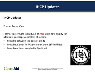 This material is proprietary to ClaimAid. Not for duplication or distribution
without the express permission of ClaimAid.
IHCP Updates
IHCP Updates
Former Foster Care
Former Foster Care individuals of ANY state now qualify for
Medicaid coverage regardless of income.
• Must be between the ages of 18-26
• Must have been in foster care on their 18th birthday
• Must have been enrolled in Medicaid
45
 