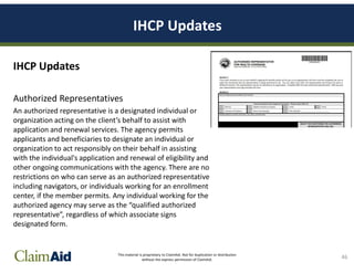 This material is proprietary to ClaimAid. Not for duplication or distribution
without the express permission of ClaimAid.
IHCP Updates
IHCP Updates
Authorized Representatives
An authorized representative is a designated individual or
organization acting on the client’s behalf to assist with
application and renewal services. The agency permits
applicants and beneficiaries to designate an individual or
organization to act responsibly on their behalf in assisting
with the individual's application and renewal of eligibility and
other ongoing communications with the agency. There are no
restrictions on who can serve as an authorized representative
including navigators, or individuals working for an enrollment
center, if the member permits. Any individual working for the
authorized agency may serve as the “qualified authorized
representative”, regardless of which associate signs
designated form.
46
 