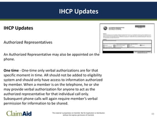 This material is proprietary to ClaimAid. Not for duplication or distribution
without the express permission of ClaimAid.
IHCP Updates
IHCP Updates
Authorized Representatives
An Authorized Representative may also be appointed on the
phone.
One time - One-time only verbal authorizations are for that
specific moment in time. AR should not be added to eligibility
system and should only have access to information authorized
by member. When a member is on the telephone, he or she
may provide verbal authorization for anyone to act as the
authorized representative for that individual call only.
Subsequent phone calls will again require member’s verbal
permission for information to be shared.
48
 