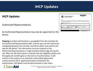 This material is proprietary to ClaimAid. Not for duplication or distribution
without the express permission of ClaimAid.
IHCP Updates
IHCP Updates
Authorized Representatives
An Authorized Representative may also be appointed on the
phone.
Ongoing-A verbal authorization is acceptable from the member for
any Authorized Representative (AR). A three-way call will need to be
completed between the member and AR to obtain and confirm the
specific AR details. The information must be entered on the
Authorized Representative or Legal Guardian Detail page during the
call. After the AR information is entered into the eligibility system and
the applicant and AR agree on the terms of authorization, it will
remain in the system as an authentic and verified agreement
unless/until the AR or applicant/recipient withdraws the
authorization. AR details must be documented in case notes.
49
 