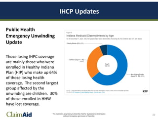 This material is proprietary to ClaimAid. Not for duplication or distribution
without the express permission of ClaimAid.
IHCP Updates
Public Health
Emergency Unwinding
Update
Those losing IHPC coverage
are mainly those who were
enrolled in Healthy Indiana
Plan (HIP) who make up 64%
of those losing health
coverage. The second largest
group affected by the
unwinding are children. 30%
of those enrolled in HHW
have lost coverage.
22
 
