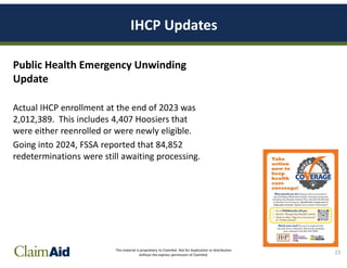 This material is proprietary to ClaimAid. Not for duplication or distribution
without the express permission of ClaimAid.
IHCP Updates
Public Health Emergency Unwinding
Update
Actual IHCP enrollment at the end of 2023 was
2,012,389. This includes 4,407 Hoosiers that
were either reenrolled or were newly eligible.
Going into 2024, FSSA reported that 84,852
redeterminations were still awaiting processing.
23
 