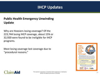 This material is proprietary to ClaimAid. Not for duplication or distribution
without the express permission of ClaimAid.
IHCP Updates
Public Health Emergency Unwinding
Update
Why are Hoosiers losing coverage? Of the
223,744 losing IHCP coverage, about 15% or
32,920 were found to be ineligible for IHCP
programs.
Most losing coverage lost coverage due to
“procedural reasons.”
24
 