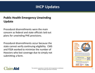 This material is proprietary to ClaimAid. Not for duplication or distribution
without the express permission of ClaimAid.
IHCP Updates
Public Health Emergency Unwinding
Update
Procedural disenrollments were the main
concern as federal and state officials laid out
plans for unwinding PHE provisions.
Procedural disenrollments occur because the
state cannot verify continuing eligibility. CMS
and FSSA worked to minimize the number of
Hoosiers who lost coverage due to simply not
submitting a form.
25
 