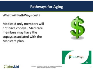 This material is proprietary to ClaimAid. Not for duplication or distribution
without the express permission of ClaimAid.
Pathways for Aging
What will PathWays cost?
Medicaid only members will
not have copays. Medicare
members may have the
copays associated with the
Medicare plan
62
 