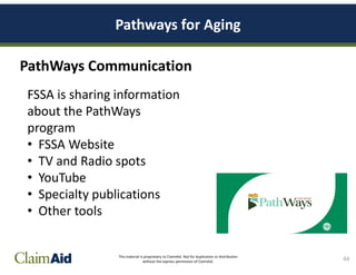 This material is proprietary to ClaimAid. Not for duplication or distribution
without the express permission of ClaimAid.
PathWays Communication
64
FSSA is sharing information
about the PathWays
program
• FSSA Website
• TV and Radio spots
• YouTube
• Specialty publications
• Other tools
Pathways for Aging
 