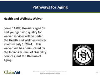 This material is proprietary to ClaimAid. Not for duplication or distribution
without the express permission of ClaimAid.
Pathways for Aging
Health and Wellness Waiver
Some 11,000 Hoosiers aged 59
and younger who qualify for
waiver services will be under
the Health and Wellness waiver
effective July 1, 2024. This
waiver will be administered by
the Indiana Bureau of Disability
Services, not the Division of
Aging.
65
 